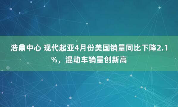浩鼎中心 现代起亚4月份美国销量同比下降2.1%，混动车销量创新高