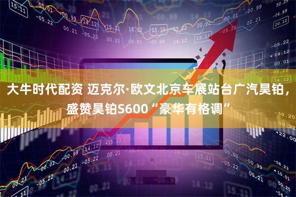 大牛时代配资 迈克尔·欧文北京车展站台广汽昊铂，盛赞昊铂S600“豪华有格调”